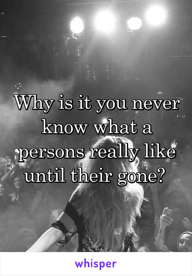 Why is it you never know what a persons really like until their gone? 