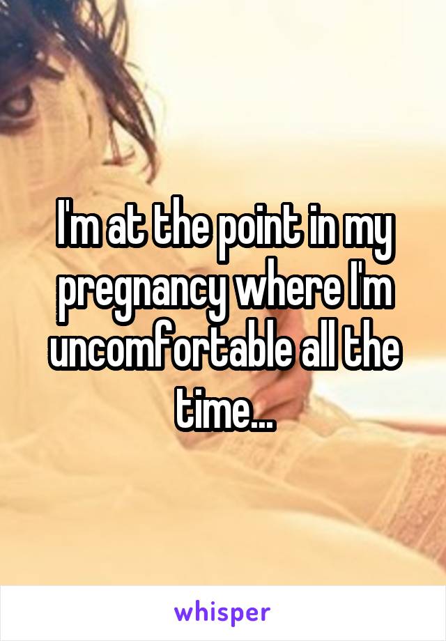 I'm at the point in my pregnancy where I'm uncomfortable all the time...