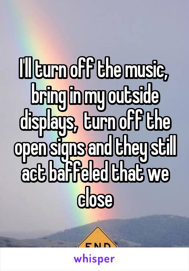 I'll turn off the music,  bring in my outside displays,  turn off the open signs and they still act baffeled that we close