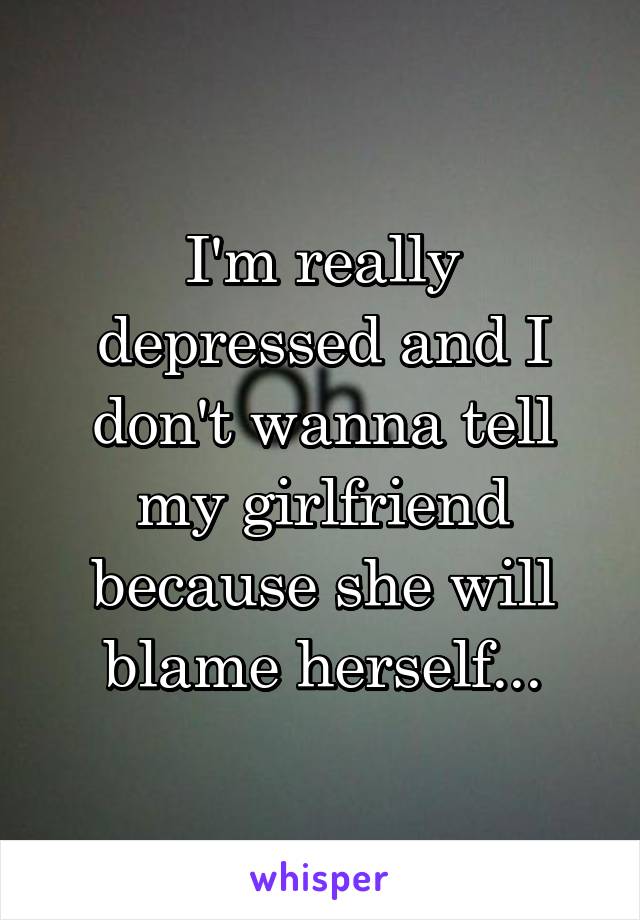 I'm really depressed and I don't wanna tell my girlfriend because she will blame herself...