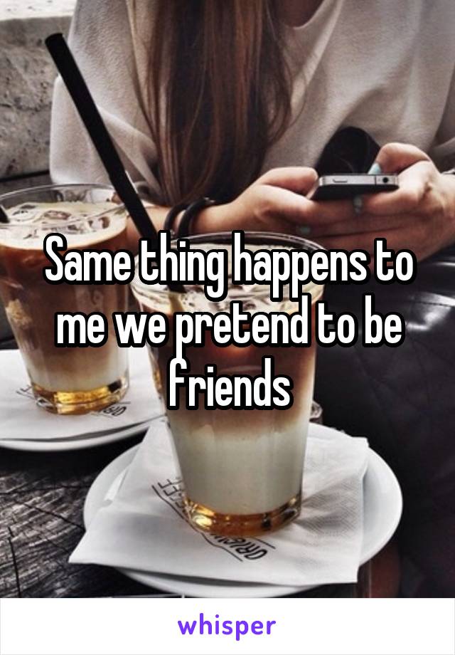 Same thing happens to me we pretend to be friends
