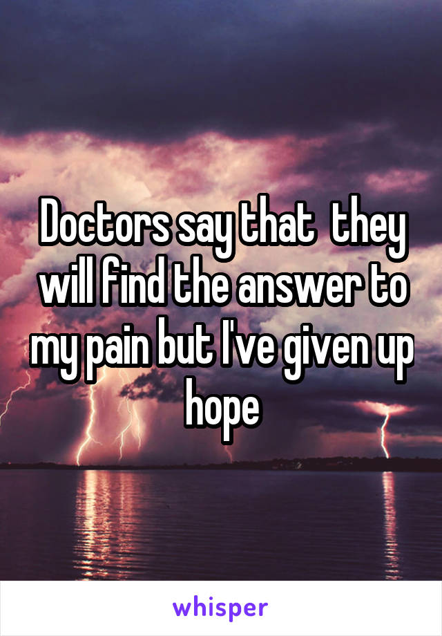 Doctors say that  they will find the answer to my pain but I've given up hope