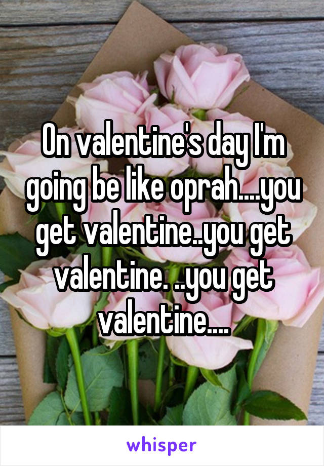 On valentine's day I'm going be like oprah....you get valentine..you get valentine. ..you get valentine....