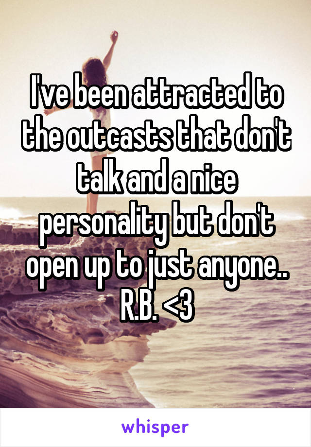 I've been attracted to the outcasts that don't talk and a nice personality but don't open up to just anyone..
R.B. <3

