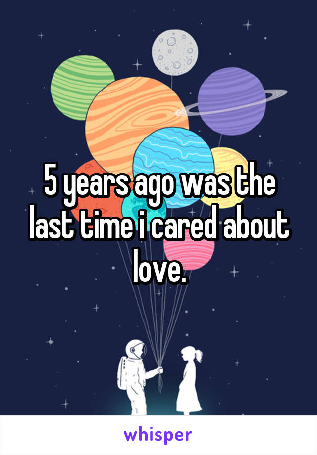 5 years ago was the last time i cared about love.