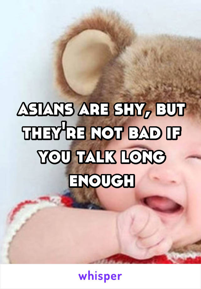 asians are shy, but they're not bad if you talk long enough