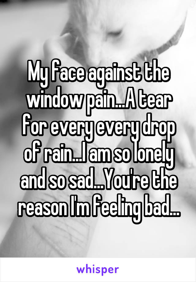 My face against the window pain...A tear for every every drop of rain...I am so lonely and so sad...You're the reason I'm feeling bad...