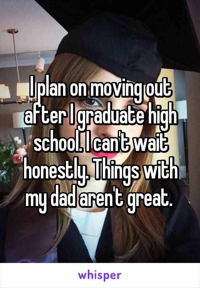I plan on moving out after I graduate high school. I can't wait honestly. Things with my dad aren't great. 
