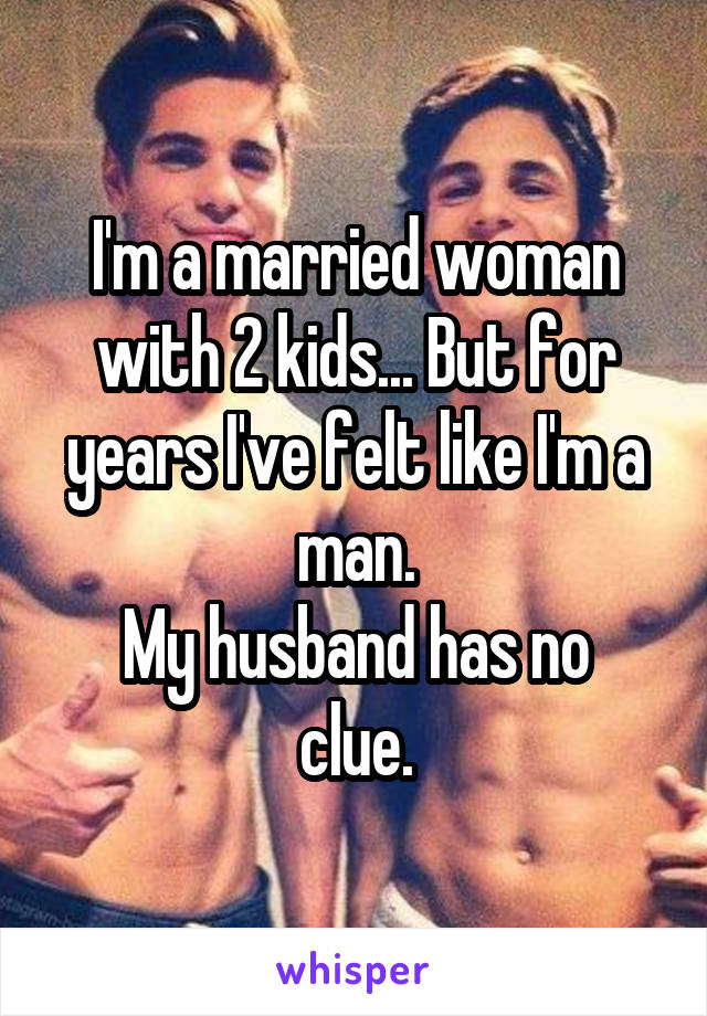 I'm a married woman with 2 kids... But for years I've felt like I'm a man.
My husband has no clue.