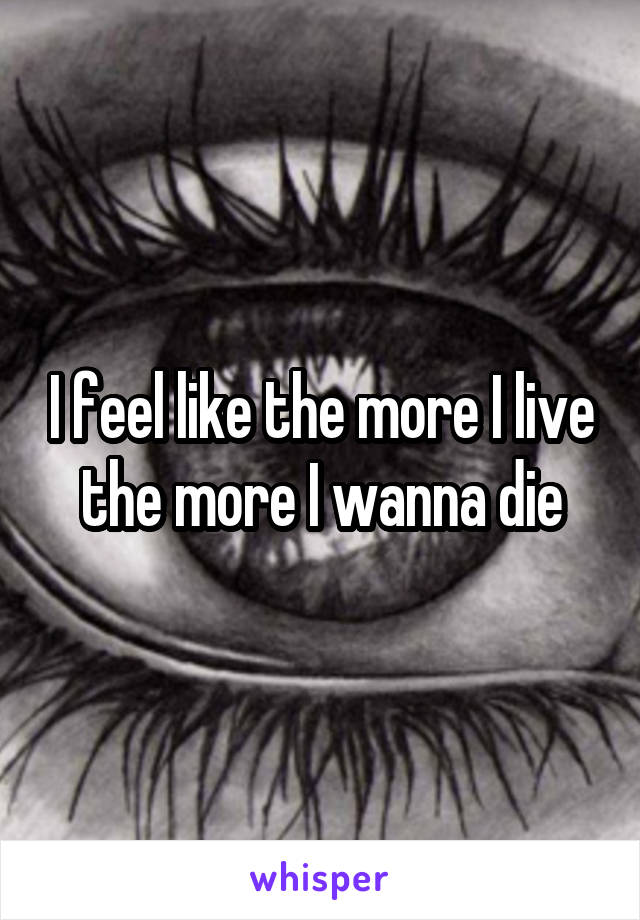 I feel like the more I live the more I wanna die