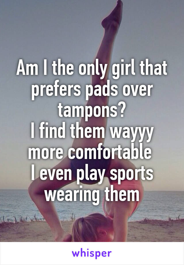 Am I the only girl that prefers pads over tampons?
I find them wayyy more comfortable 
I even play sports wearing them