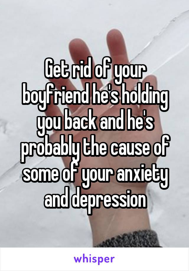 Get rid of your boyfriend he's holding you back and he's probably the cause of some of your anxiety and depression