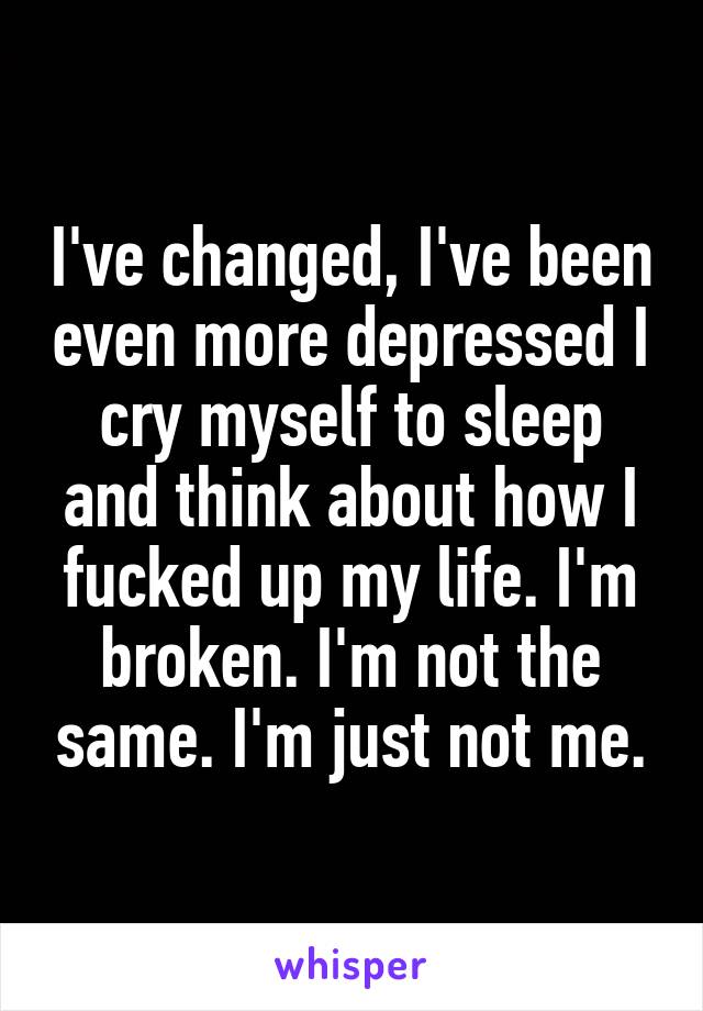 I've changed, I've been even more depressed I cry myself to sleep and think about how I fucked up my life. I'm broken. I'm not the same. I'm just not me.