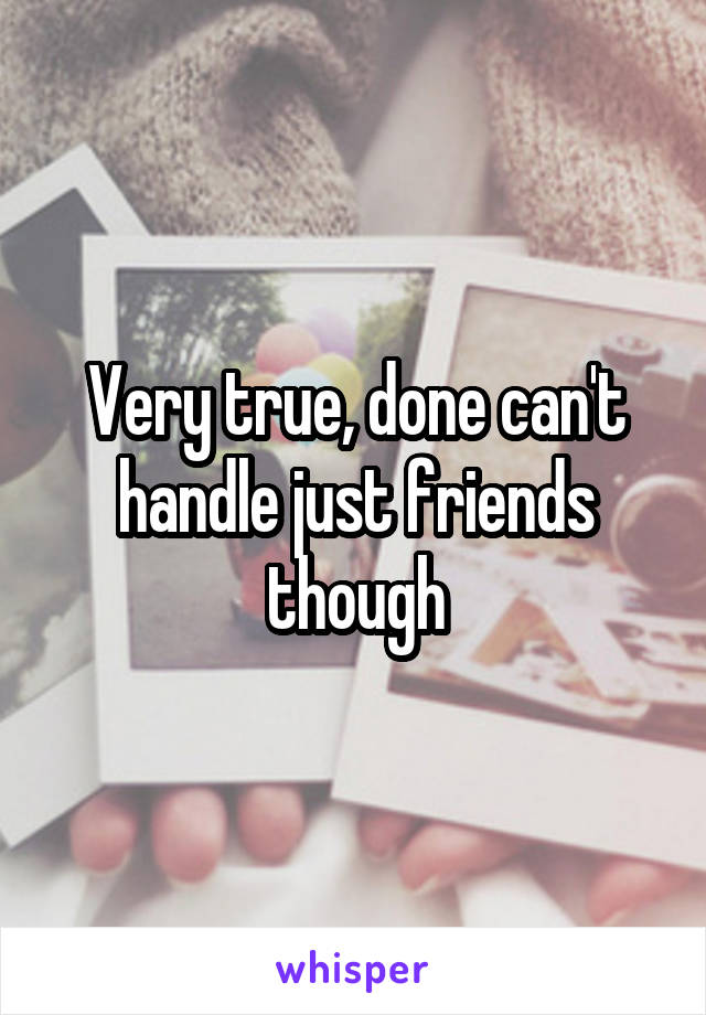 Very true, done can't handle just friends though