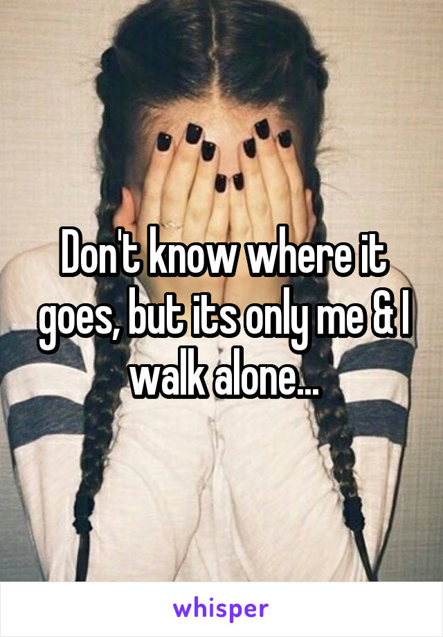 Don't know where it goes, but its only me & I walk alone...