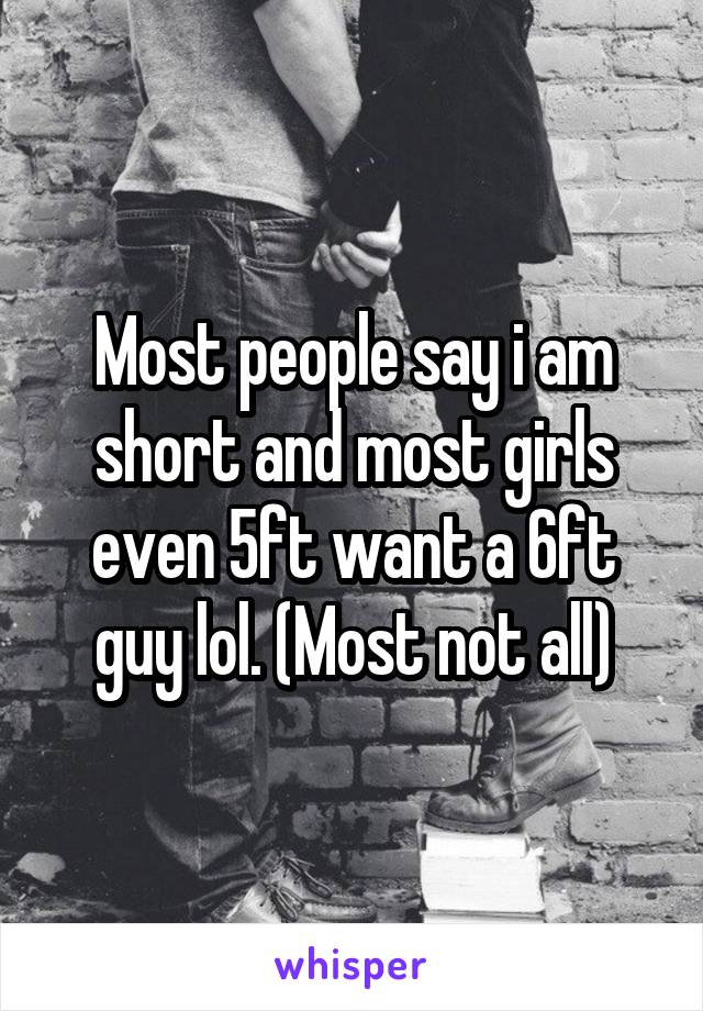 Most people say i am short and most girls even 5ft want a 6ft guy lol. (Most not all)