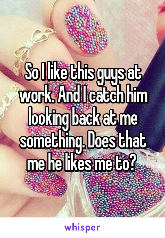 So I like this guys at work. And I catch him looking back at me something. Does that me he likes me to? 