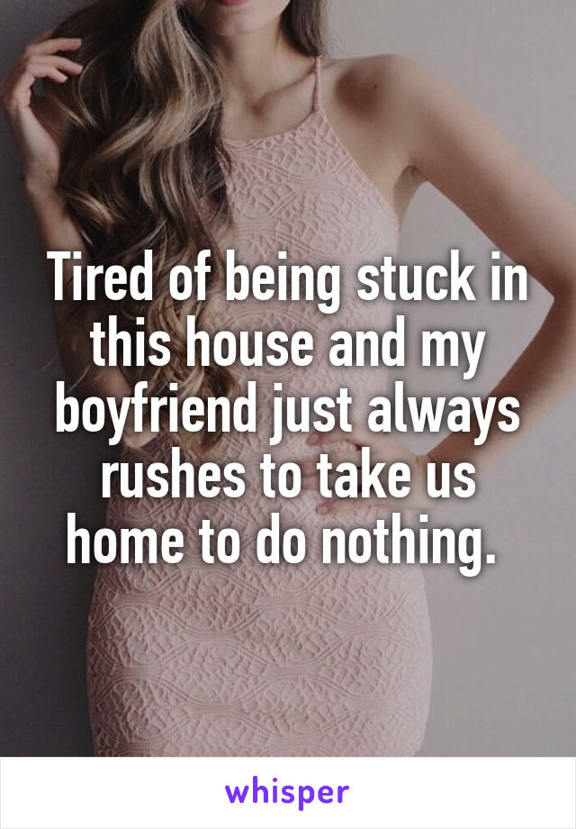 Tired of being stuck in this house and my boyfriend just always rushes to take us home to do nothing. 