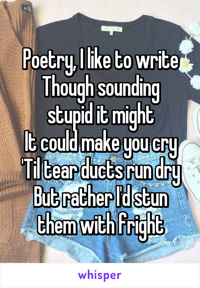 Poetry, I like to write
Though sounding stupid it might
It could make you cry
'Til tear ducts run dry
But rather I'd stun them with fright