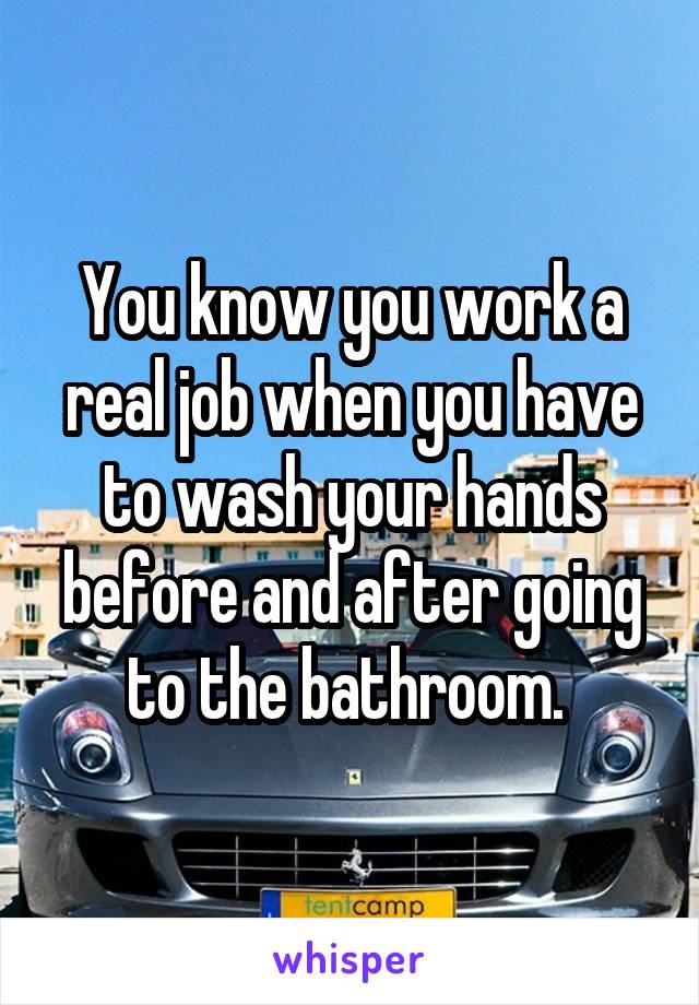 You know you work a real job when you have to wash your hands before and after going to the bathroom. 