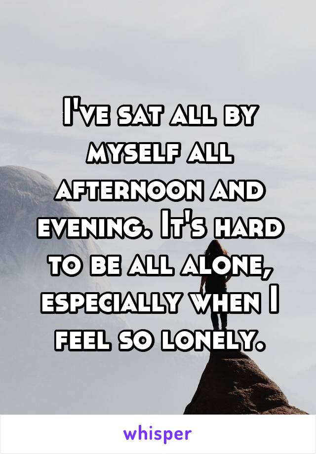 I've sat all by myself all afternoon and evening. It's hard to be all alone, especially when I feel so lonely.