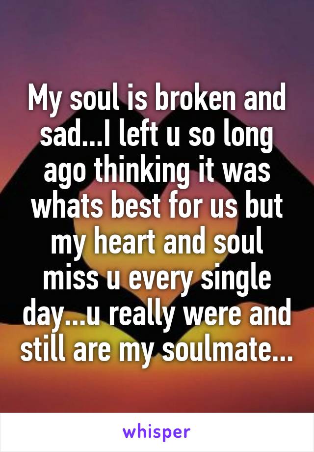 My soul is broken and sad...I left u so long ago thinking it was whats best for us but my heart and soul miss u every single day...u really were and still are my soulmate...