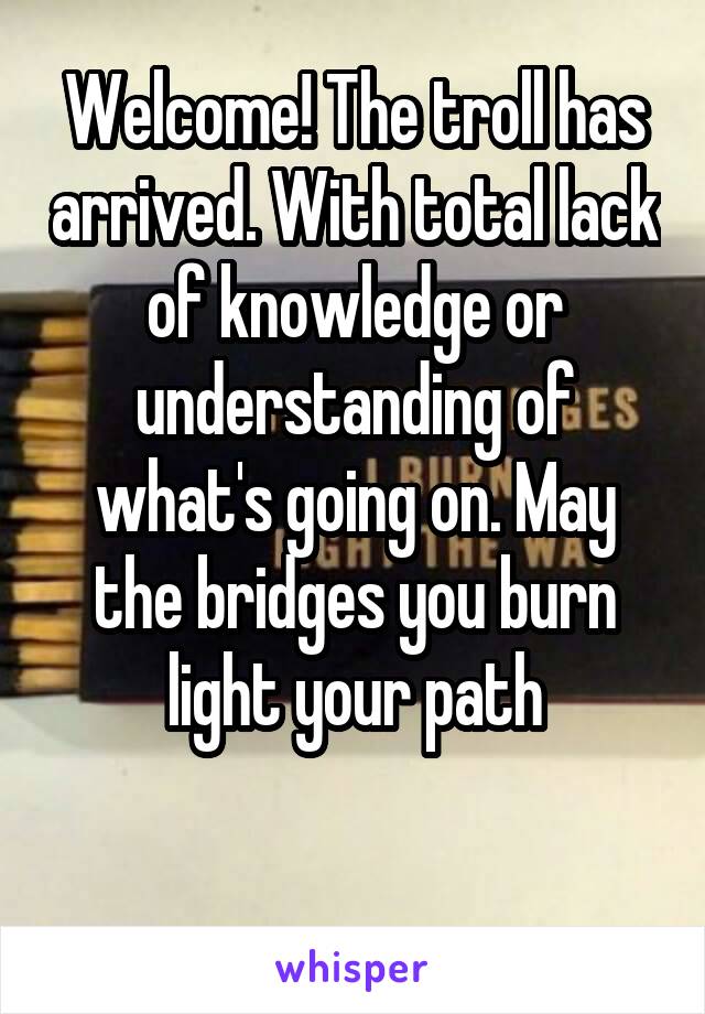 Welcome! The troll has arrived. With total lack of knowledge or understanding of what's going on. May the bridges you burn light your path

