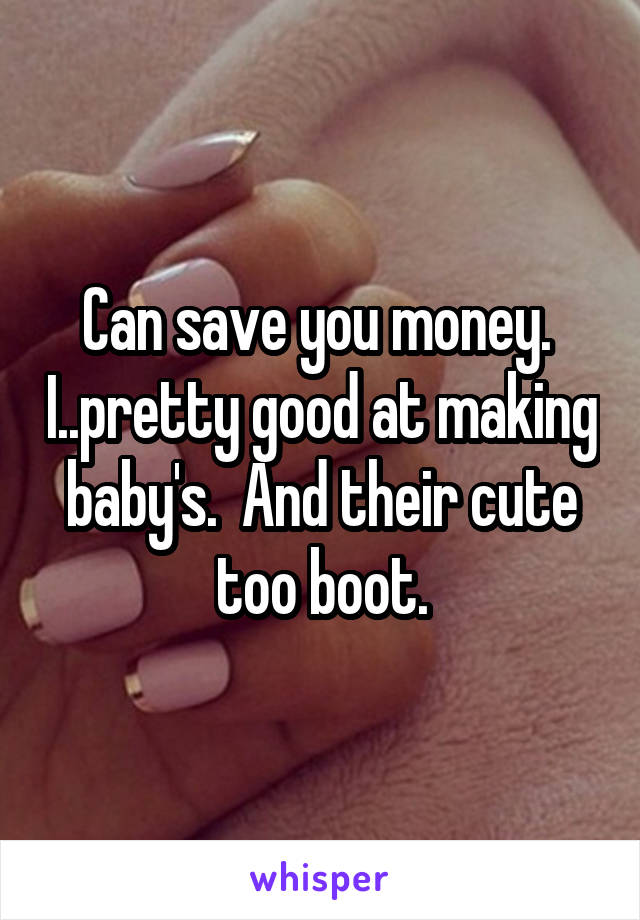 Can save you money.  I..pretty good at making baby's.  And their cute too boot.