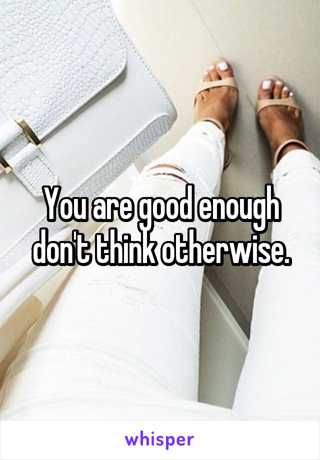 You are good enough don't think otherwise.