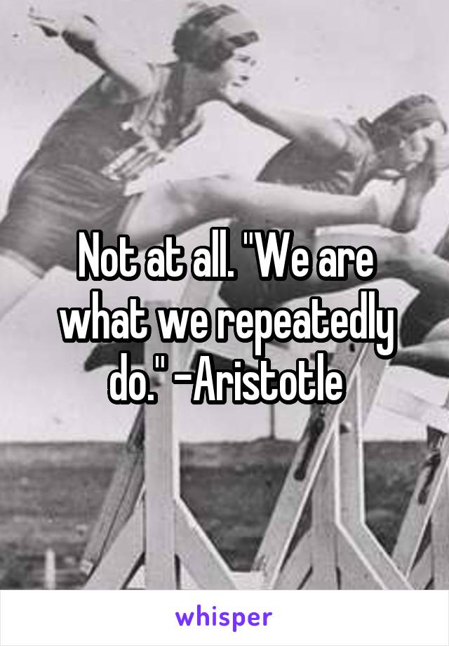 Not at all. "We are what we repeatedly do." -Aristotle