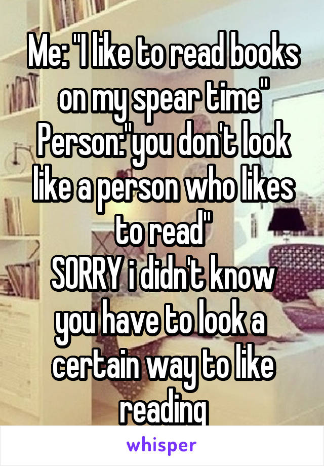 Me: "I like to read books on my spear time"
Person:"you don't look like a person who likes to read"
SORRY i didn't know you have to look a 
certain way to like reading