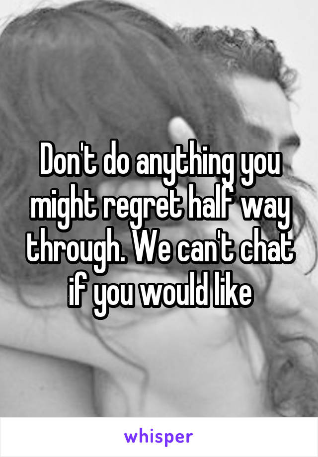 Don't do anything you might regret half way through. We can't chat if you would like