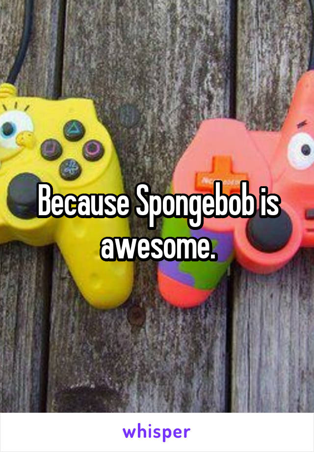 Because Spongebob is awesome.