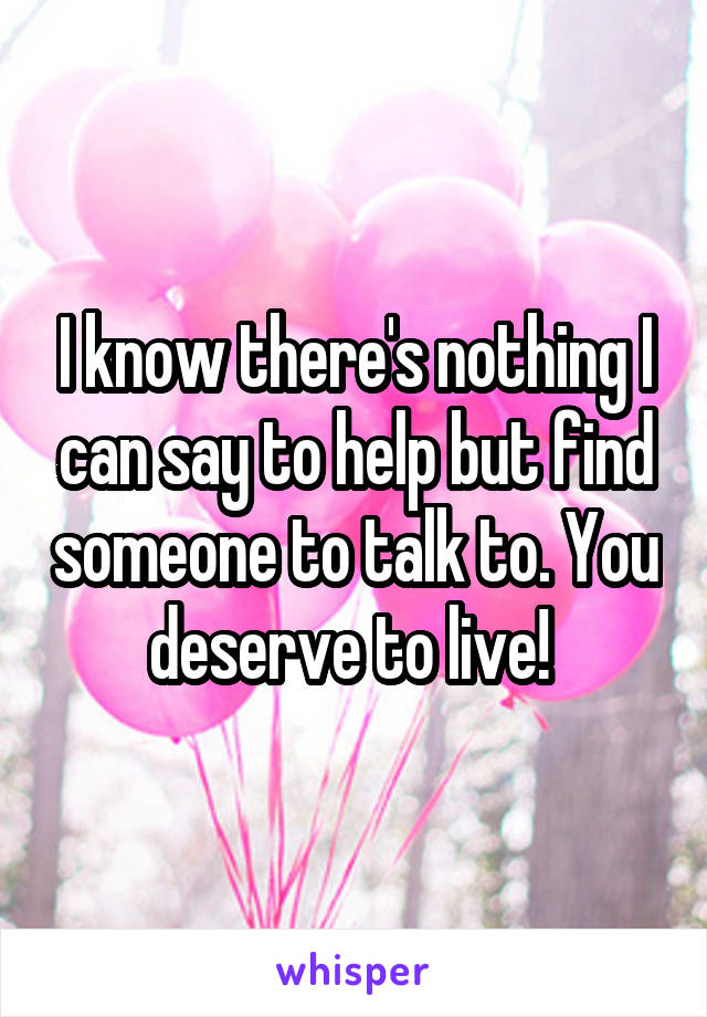 I know there's nothing I can say to help but find someone to talk to. You deserve to live! 