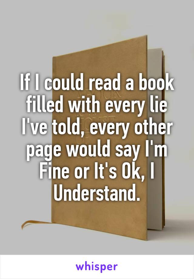 If I could read a book filled with every lie I've told, every other page would say I'm Fine or It's Ok, I Understand.