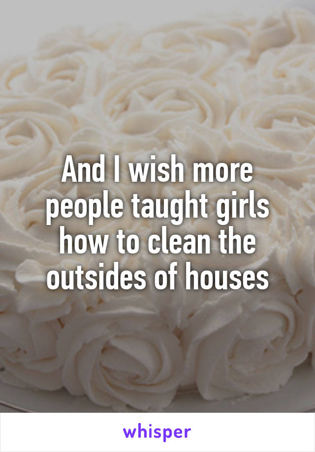 And I wish more people taught girls how to clean the outsides of houses