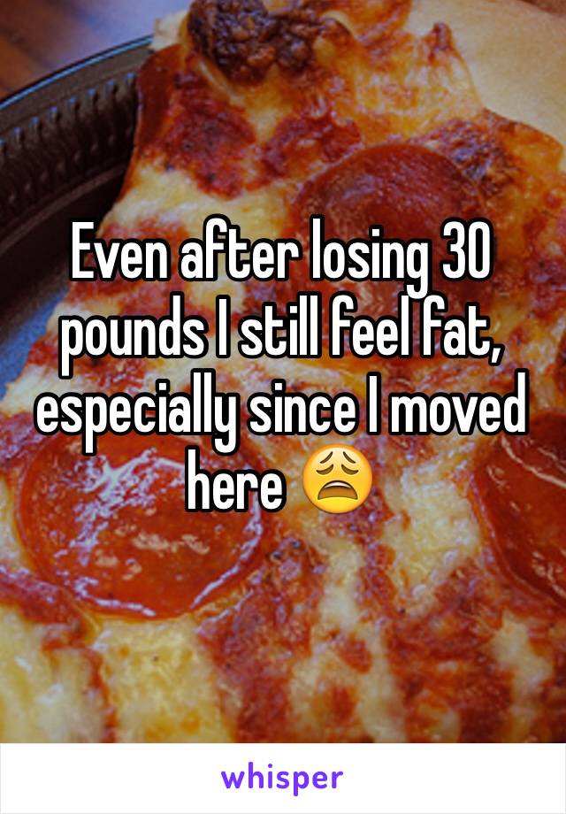 Even after losing 30 pounds I still feel fat, especially since I moved here 😩