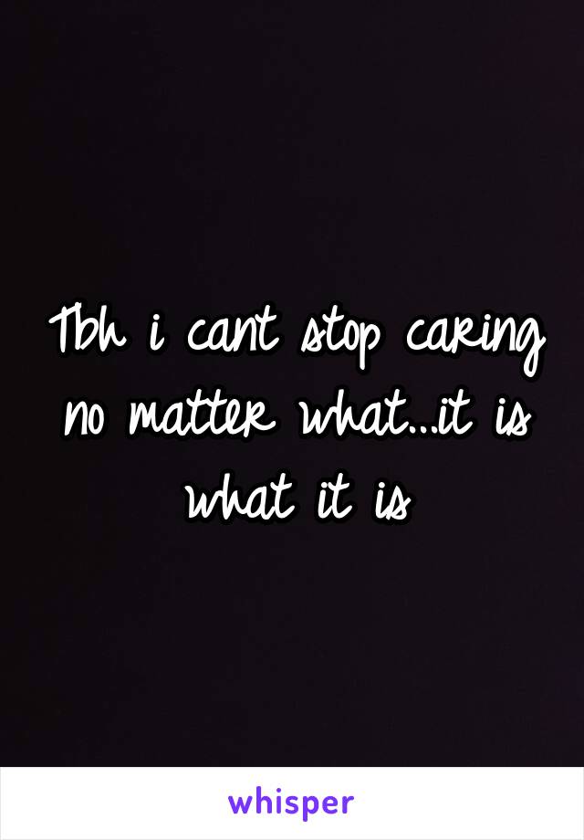 Tbh i cant stop caring no matter what...it is what it is