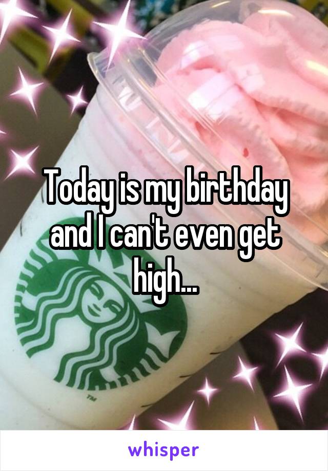 Today is my birthday and I can't even get high...