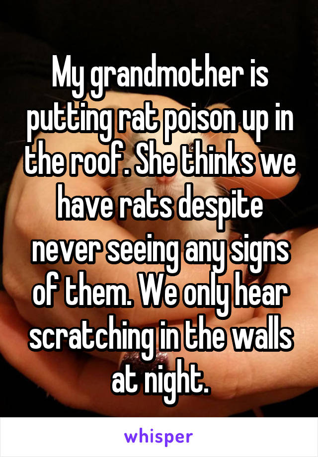 My grandmother is putting rat poison up in the roof. She thinks we have rats despite never seeing any signs of them. We only hear scratching in the walls at night.