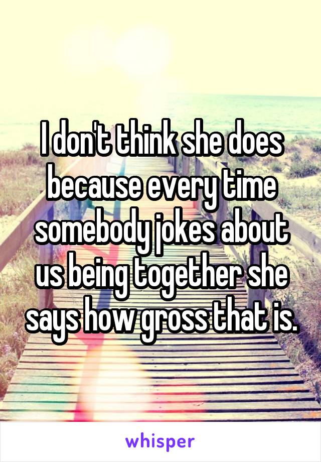 I don't think she does because every time somebody jokes about us being together she says how gross that is.