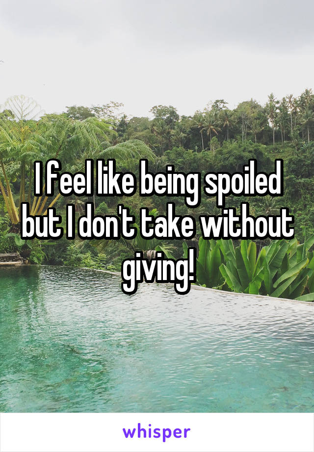 I feel like being spoiled but I don't take without giving!