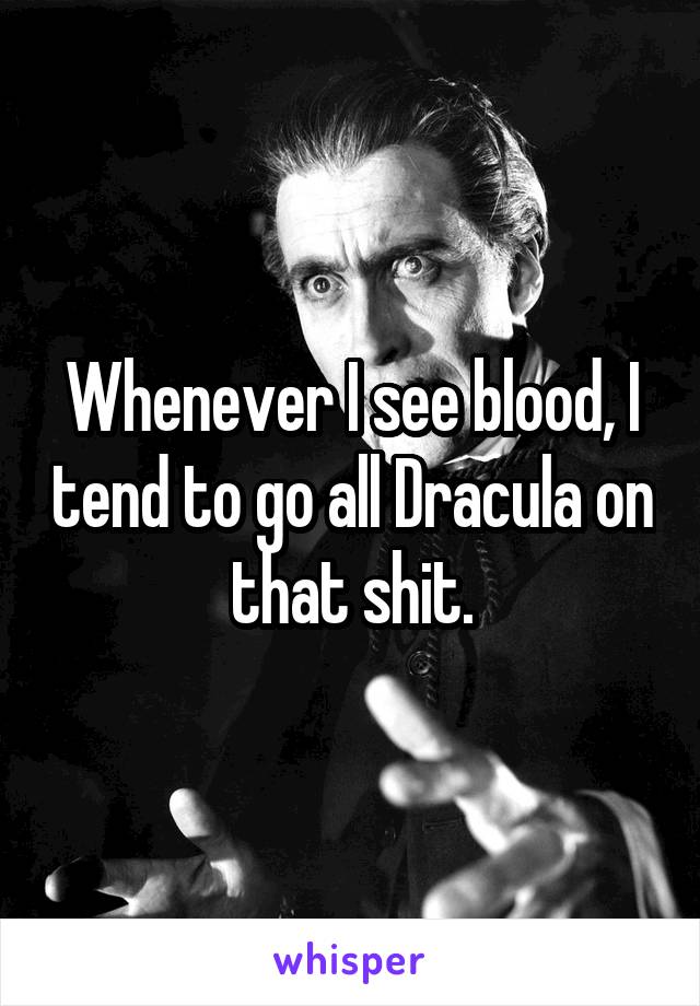 Whenever I see blood, I tend to go all Dracula on that shit.