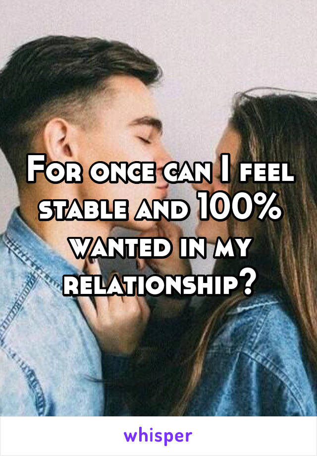 For once can I feel stable and 100% wanted in my relationship?