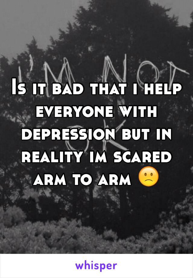 Is it bad that i help everyone with depression but in reality im scared arm to arm 🙁
