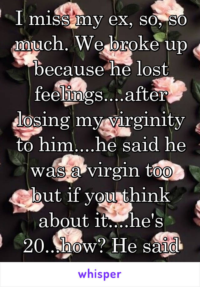 I miss my ex, so, so much. We broke up because he lost feelings....after losing my virginity to him....he said he was a virgin too but if you think about it....he's 20...how? He said it's cuz religion