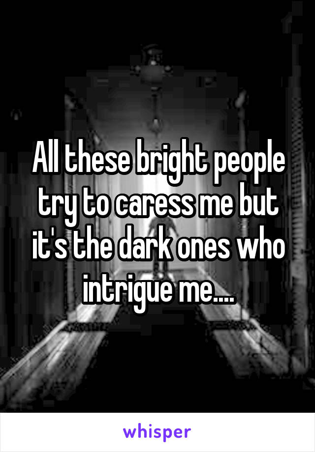 All these bright people try to caress me but it's the dark ones who intrigue me....