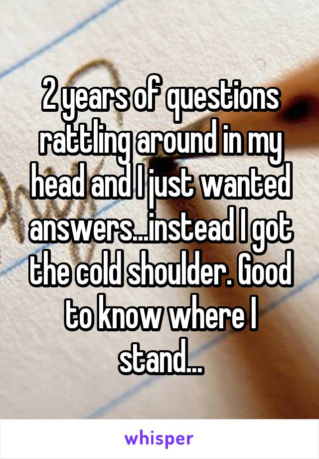 2 years of questions rattling around in my head and I just wanted answers...instead I got the cold shoulder. Good to know where I stand...
