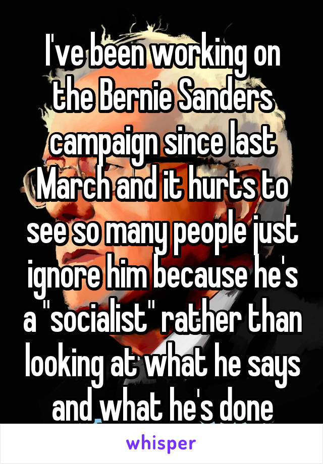 I've been working on the Bernie Sanders campaign since last March and it hurts to see so many people just ignore him because he's a "socialist" rather than looking at what he says and what he's done