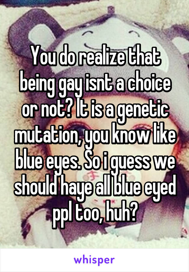 You do realize that being gay isnt a choice or not? It is a genetic mutation, you know like blue eyes. So i guess we should haye all blue eyed ppl too, huh?